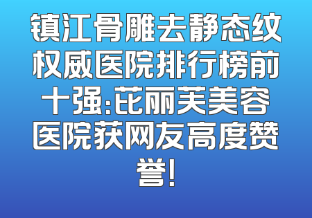 镇江骨雕去静态纹权威医院排行榜前十强：芘丽芙美容医院获网友高度赞誉！