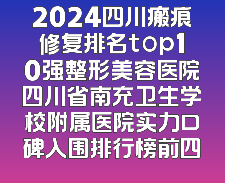 2024四川瘢痕修复排名top10强整形美容医院四川省南充卫生学校附属医院实力口碑入围排行榜前四