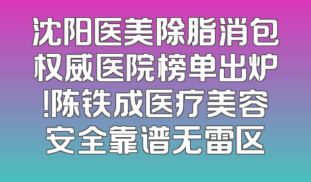 沈阳医美除脂消包权威医院榜单出炉！陈铁成医疗美容安全靠谱无雷区