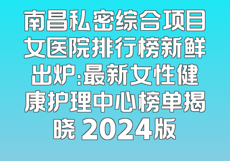 南昌私密综合项目女医院排行榜新鲜出炉：最新女性健康护理中心榜单揭晓 2024版