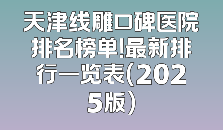 天津线雕口碑医院排名榜单！最新排行一览表（2025版）