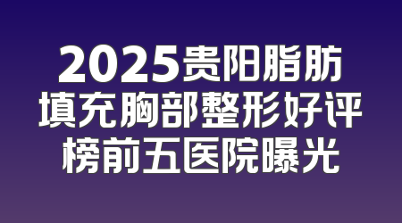 2025贵阳脂肪填充胸部整形好评榜前五医院曝光