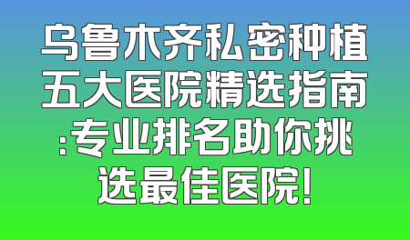 乌鲁木齐私密种植五大医院精选指南：专业排名助你挑选最佳医院！