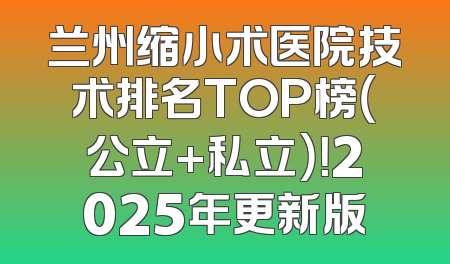 兰州缩小术医院技术排名TOP榜（公立+私立）！2025年更新版
