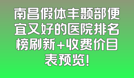 南昌假体丰颞部便宜又好的医院排名榜刷新+收费价目表预览!