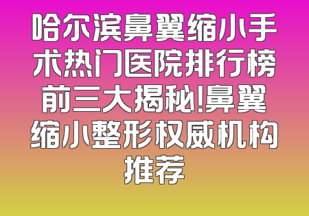 哈尔滨鼻翼缩小手术热门医院排行榜前三大揭秘！鼻翼缩小整形权威机构推荐