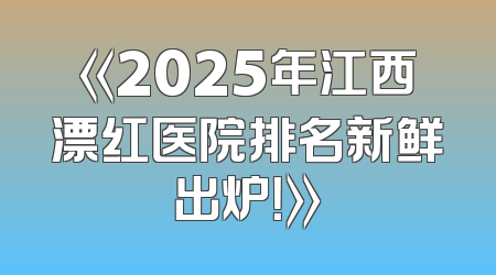《2025年江西漂红医院排名新鲜出炉！》