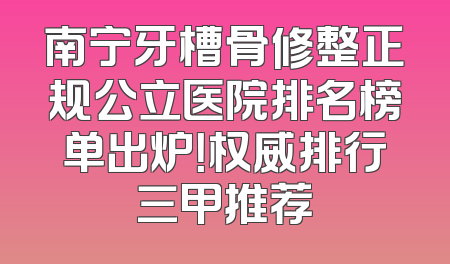 南宁牙槽骨修整正规公立医院排名榜单出炉！权威排行三甲推荐