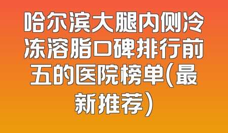 哈尔滨大腿内侧冷冻溶脂口碑排行前五的医院榜单（最新推荐）
