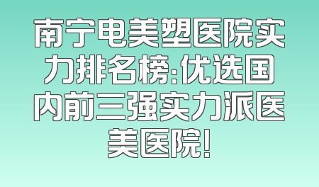 南宁电美塑医院实力排名榜：优选国内前三强实力派医美医院！