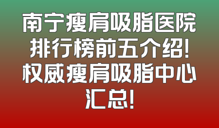 南宁瘦肩吸脂医院排行榜前五介绍！权威瘦肩吸脂中心汇总！