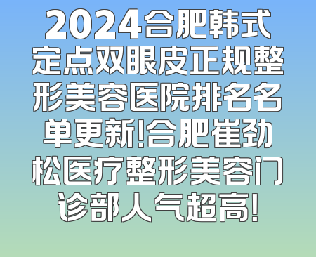 2024合肥韩式定点双眼皮正规整形美容医院排名名单更新！合肥崔劲松医疗整形美容门诊部人气超高！
