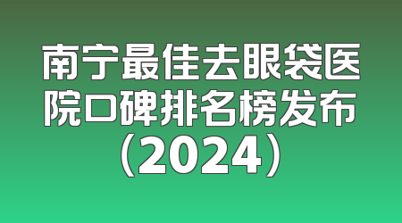 南宁最佳去眼袋医院口碑排名榜发布（2024）