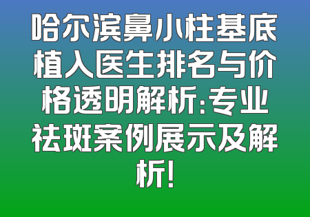 哈尔滨鼻小柱基底植入医生排名与价格透明解析：专业祛斑案例展示及解析！