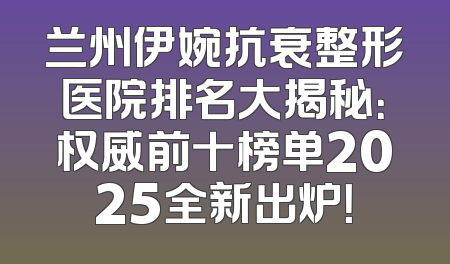 兰州伊婉抗衰整形医院排名大揭秘：权威前十榜单2025全新出炉！