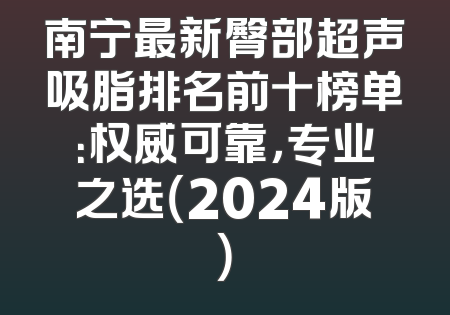 南宁最新臀部超声吸脂排名前十榜单：权威可靠，专业之选（2024版）