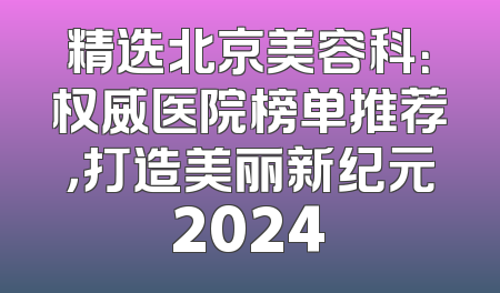 精选北京美容科：权威医院榜单推荐，打造美丽新纪元2024
