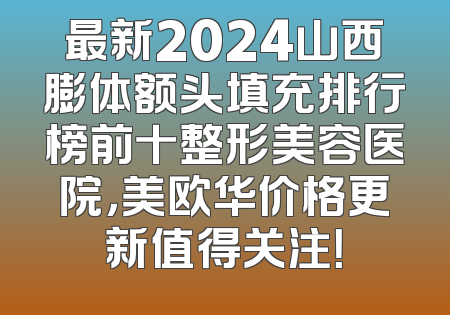 最新2024山西膨体额头填充排行榜前十整形美容医院，美欧华价格更新值得关注！