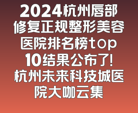 2024杭州唇部修复正规整形美容医院排名榜top10结果公布了！杭州未来科技城医院大咖云集
