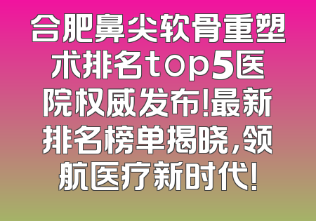 合肥鼻尖软骨重塑术排名top5医院权威发布！最新排名榜单揭晓，领航医疗新时代！