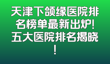 天津下颌缘医院排名榜单最新出炉！五大医院排名揭晓！