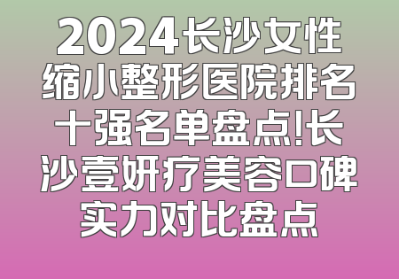 2024长沙女性缩小整形医院排名十强名单盘点！长沙壹妍疗美容口碑实力对比盘点