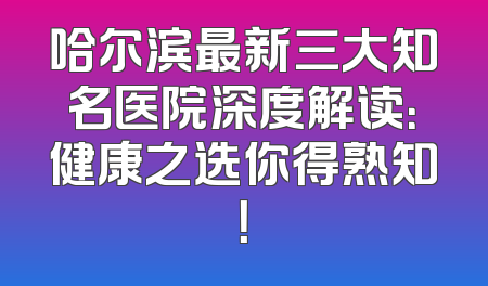哈尔滨最新三大知名医院深度解读：健康之选你得熟知！