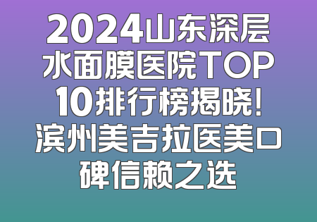 2024山东深层水面膜医院TOP10排行榜揭晓！滨州美吉拉医美口碑信赖之选