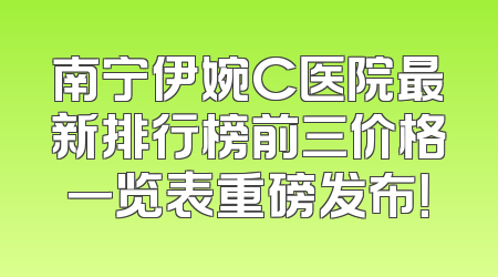 南宁伊婉C医院最新排行榜前三价格一览表重磅发布！