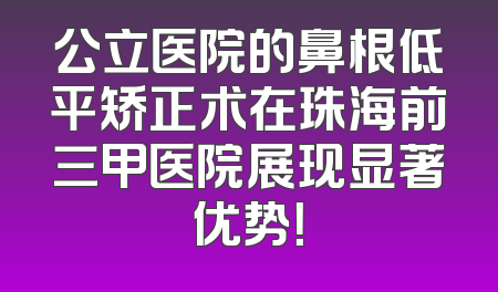 公立医院的鼻根低平矫正术在珠海前三甲医院展现显著优势！