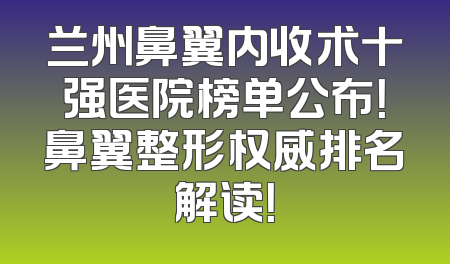兰州鼻翼内收术十强医院榜单公布！鼻翼整形权威排名解读！