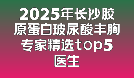 2025年长沙胶原蛋白玻尿酸丰胸专家精选top5医生