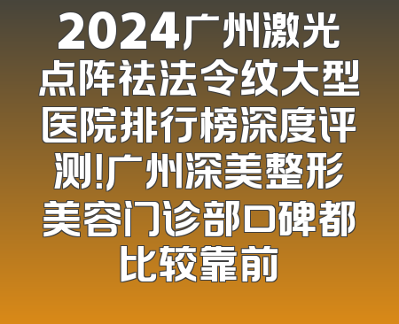 2024广州激光点阵祛法令纹大型医院排行榜深度评测！广州深美整形美容门诊部口碑都比较靠前