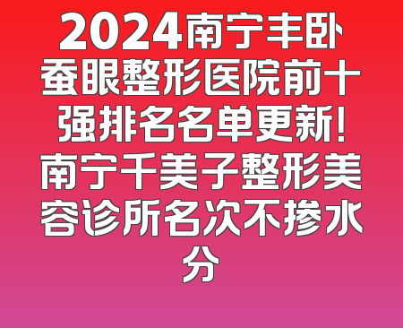 2024南宁丰卧蚕眼整形医院前十强排名名单更新！南宁千美子整形美容诊所名次不掺水分