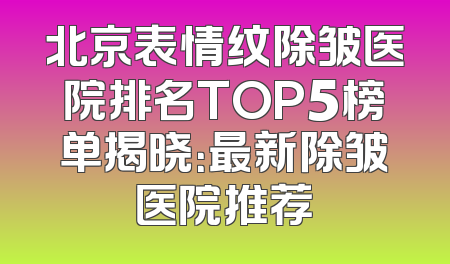 北京表情纹除皱医院排名TOP5榜单揭晓：最新除皱医院推荐