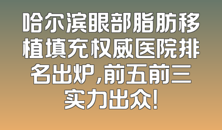 哈尔滨眼部脂肪移植填充权威医院排名出炉，前五前三实力出众！