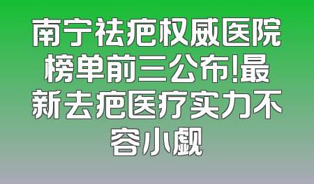 南宁祛疤权威医院榜单前三公布！最新去疤医疗实力不容小觑