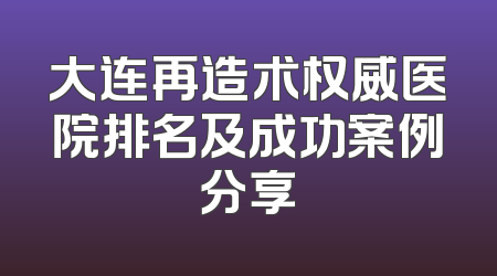 大连再造术权威医院排名及成功案例分享