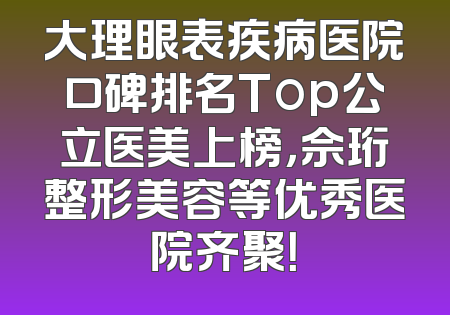 大理眼表疾病医院口碑排名Top公立医美上榜，佘珩整形美容等优秀医院齐聚！