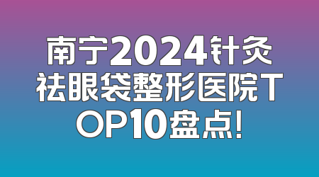 南宁2024针灸祛眼袋整形医院TOP10盘点！