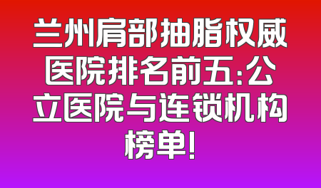 兰州肩部抽脂权威医院排名前五：公立医院与连锁机构榜单!