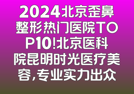 2024北京歪鼻整形热门医院TOP10！北京医科院昆明时光医疗美容，专业实力出众