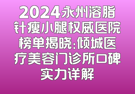 2024永州溶脂针瘦小腿权威医院榜单揭晓：倾城医疗美容门诊所口碑实力详解