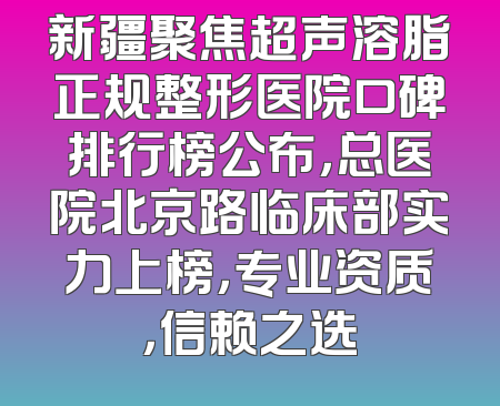 新疆聚焦超声溶脂正规整形医院口碑排行榜公布，总医院北京路临床部实力上榜，专业资质，信赖之选