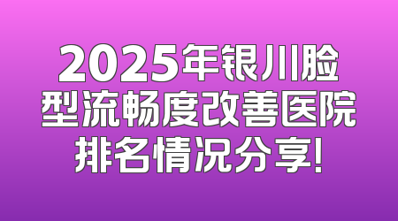 2025年银川脸型流畅度改善医院排名情况分享！