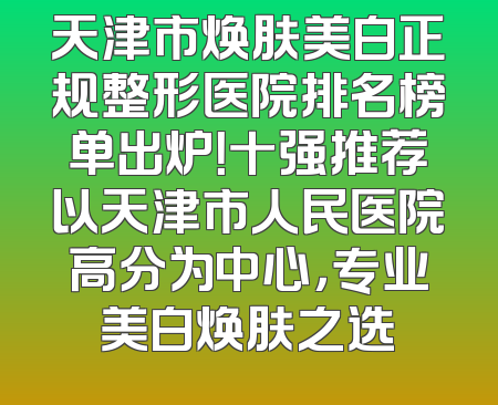 天津市焕肤美白正规整形医院排名榜单出炉！十强推荐以天津市人民医院高分为中心，专业美白焕肤之选