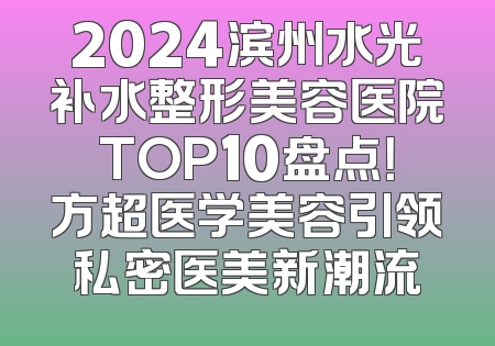 2024滨州水光补水整形美容医院TOP10盘点！方超医学美容引领私密医美新潮流