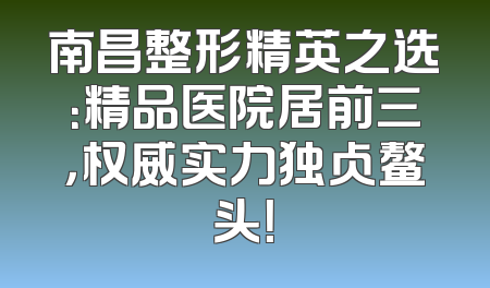 南昌整形精英之选：精品医院居前三，权威实力独占鳌头！