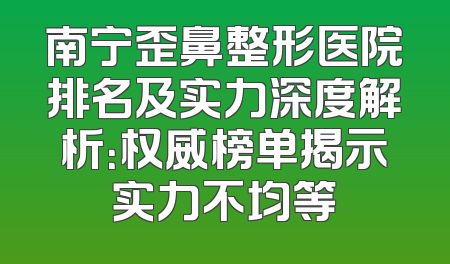 南宁歪鼻整形医院排名及实力深度解析：权威榜单揭示实力不均等