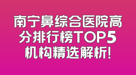 南宁鼻综合医院高分排行榜TOP5机构精选解析！